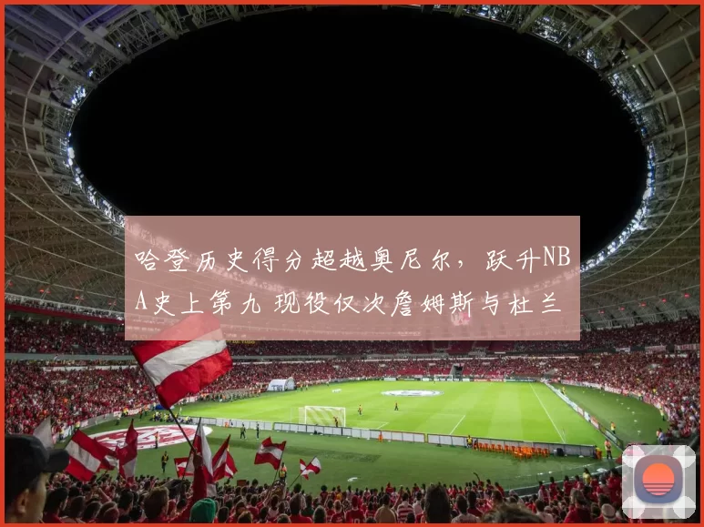 哈登历史得分超越奥尼尔，跃升NBA史上第九 现役仅次詹姆斯与杜兰特