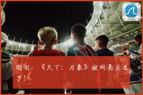 刚刚，《天下：万象》被网易点名了！